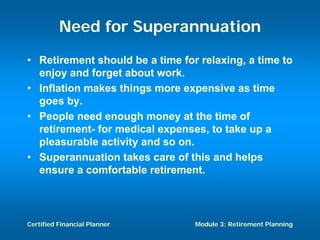 Need for Superannuation
• Retirement should be a time for relaxing, a time to
  enjoy and forget about work.
• Inflation makes things more expensive as time
  goes by.
• People need enough money at the time of
  retirement- for medical expenses, to take up a
  pleasurable activity and so on.
• Superannuation takes care of this and helps
  ensure a comfortable retirement.



Certified Financial Planner      Module 3: Retirement Planning
 