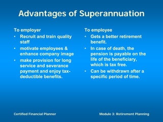 Advantages of Superannuation
To employer                   To employee
• Recruit and train quality   • Gets a better retirement
  staff                         benefit.
• motivate employees &        • In case of death, the
  enhance company image         pension is payable on the
• make provision for long       life of the beneficiary,
  service and severance         which is tax free.
  payment and enjoy tax-      • Can be withdrawn after a
  deductible benefits.          specific period of time.




Certified Financial Planner         Module 3: Retirement Planning
 