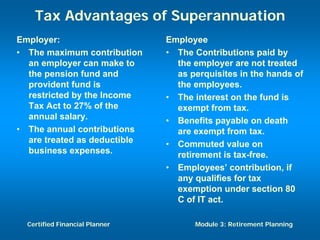 Tax Advantages of Superannuation
Employer:                       Employee
• The maximum contribution      • The Contributions paid by
  an employer can make to         the employer are not treated
  the pension fund and            as perquisites in the hands of
  provident fund is               the employees.
  restricted by the Income      • The interest on the fund is
  Tax Act to 27% of the           exempt from tax.
  annual salary.                • Benefits payable on death
• The annual contributions        are exempt from tax.
  are treated as deductible     • Commuted value on
  business expenses.              retirement is tax-free.
                                • Employees’ contribution, if
                                  any qualifies for tax
                                  exemption under section 80
                                  C of IT act.

  Certified Financial Planner         Module 3: Retirement Planning
 