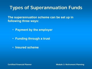 Types of Superannuation Funds
The superannuation scheme can be set up in
following three ways:

     • Payment by the employer

     • Funding through a trust

     • Insured scheme




Certified Financial Planner      Module 3: Retirement Planning
 