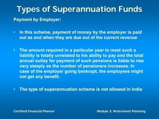 Types of Superannuation Funds
Payment by Employer:

•   In this scheme, payment of money by the employer is paid
    out as and when they are due out of the current revenue

•   The amount required in a particular year to meet such a
    liability is totally unrelated to his ability to pay and the total
    annual outlay for payment of such pensions is liable to rise
    very steeply as the number of pensioners increases. In
    case of the employer going bankrupt, the employees might
    not get any benefit.

•   The type of superannuation scheme is not allowed in India



Certified Financial Planner                  Module 3: Retirement Planning
 