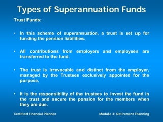Types of Superannuation Funds
Trust Funds:

•   In this scheme of superannuation, a trust is set up for
    funding the pension liabilities.

•   All contributions from employers and employees are
    transferred to the fund.

•   The trust is irrevocable and distinct from the employer,
    managed by the Trustees exclusively appointed for the
    purpose.

•   It is the responsibility of the trustees to invest the fund in
    the trust and secure the pension for the members when
    they are due.

Certified Financial Planner               Module 3: Retirement Planning
 