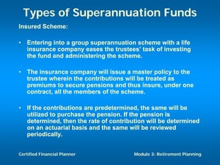 Types of Superannuation Funds
Insured Scheme:

•   Entering into a group superannuation scheme with a life
    insurance company eases the trustees’ task of investing
    the fund and administering the scheme.

•   The insurance company will issue a master policy to the
    trustee wherein the contributions will be treated as
    premiums to secure pensions and thus insure, under one
    contract, all the members of the scheme.

•   If the contributions are predetermined, the same will be
    utilized to purchase the pension. If the pension is
    determined, then the rate of contribution will be determined
    on an actuarial basis and the same will be reviewed
    periodically.


Certified Financial Planner              Module 3: Retirement Planning
 