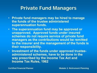 Private Fund Managers
• Private fund managers may be hired to manage
  the funds of the trustee administered
  superannuation funds.
• The superannuation fund may be approved or
  unapproved. Approved funds under insured
  schemes do not require service of private fund
  managers as the contributions would be remitted
  to the insurer and the management of the funds is
  their responsibility.
• Investment of the funds under approved trustee-
  administered schemes, have to be done in the
  way prescribed by the Income Tax Act and
  Income Tax Rules, 1962
Certified Financial Planner     Module 3: Retirement Planning
 