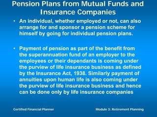 Pension Plans from Mutual Funds and
       Insurance Companies
• An individual, whether employed or not, can also
  arrange for and sponsor a pension scheme for
  himself by going for individual pension plans.

• Payment of pension as part of the benefit from
  the superannuation fund of an employer to the
  employees or their dependants is coming under
  the purview of life insurance business as defined
  by the Insurance Act, 1938. Similarly payment of
  annuities upon human life is also coming under
  the purview of life insurance business and hence
  can be done only by life insurance companies


Certified Financial Planner     Module 3: Retirement Planning
 