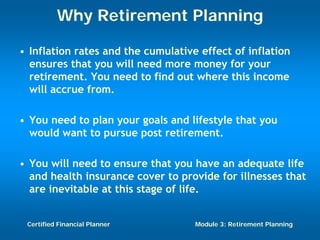 Why Retirement Planning

• Inflation rates and the cumulative effect of inflation
  ensures that you will need more money for your
  retirement. You need to find out where this income
  will accrue from.

• You need to plan your goals and lifestyle that you
  would want to pursue post retirement.

• You will need to ensure that you have an adequate life
  and health insurance cover to provide for illnesses that
  are inevitable at this stage of life.


 Certified Financial Planner        Module 3: Retirement Planning
 