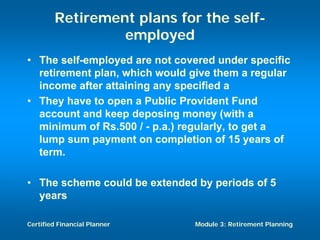 Retirement plans for the self-
                 employed
• The self-employed are not covered under specific
  retirement plan, which would give them a regular
  income after attaining any specified a
• They have to open a Public Provident Fund
  account and keep deposing money (with a
  minimum of Rs.500 / - p.a.) regularly, to get a
  lump sum payment on completion of 15 years of
  term.

• The scheme could be extended by periods of 5
  years

Certified Financial Planner    Module 3: Retirement Planning
 