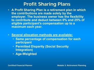 Profit Sharing Plans
• A Profit Sharing Plan is a retirement plan in which
  the contributions are made solely by the
  employer. The business owner has the flexibility
  to contribute and deduct between 0% and 25% of
  eligible participant's compensation up to a
  maximum each year.

• Several allocation methods are available:
   • Same percentage of compensation for each
     participant
   • Permitted Disparity (Social Security
     Integration)
   • Age-Weighted


Certified Financial Planner      Module 3: Retirement Planning
 