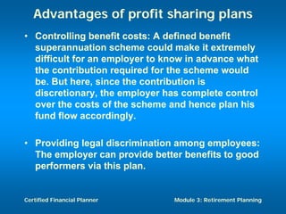 Advantages of profit sharing plans
• Controlling benefit costs: A defined benefit
  superannuation scheme could make it extremely
  difficult for an employer to know in advance what
  the contribution required for the scheme would
  be. But here, since the contribution is
  discretionary, the employer has complete control
  over the costs of the scheme and hence plan his
  fund flow accordingly.

• Providing legal discrimination among employees:
  The employer can provide better benefits to good
  performers via this plan.


Certified Financial Planner     Module 3: Retirement Planning
 