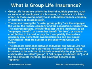What is Group Life Insurance?
•   Group Life insurance covers the lives of multiple persons, such
    as some or all employees of a business, or members of a labor
    union, or those owing money to an automobile finance company,
    or members of an association.
•   The person owning the "master group policy" are the employer,
    the union, the finance company and the association, respectively.
    The insured persons, whether they get the life insurance as an
    "employee benefit", or a member benefit "for free", or make a
    contribution to its cost, or pay for it completely themselves,
    generally may name their own beneficiaries and are issued
    "Certificates" that are subject to the underlying Group Life
    Policy.
•   The practical distinction between Individual and Group Life has
    become more and more blurred as the scope of some groups
    increases to be so broad to include essentially the population as
    a whole (the so called "group" of "all people who breath air"), and
    the face amounts increase, and coverage become more
    "optional".
    Certified Financial Planner             Module 3: Retirement Planning
 