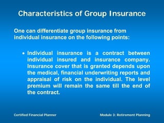 Characteristics of Group Insurance

One can differentiate group insurance from
individual insurance on the following points:

     • Individual insurance is a contract between
       individual insured and insurance company.
       Insurance cover that is granted depends upon
       the medical, financial underwriting reports and
       appraisal of risk on the individual. The level
       premium will remain the same till the end of
       the contract.



Certified Financial Planner       Module 3: Retirement Planning
 