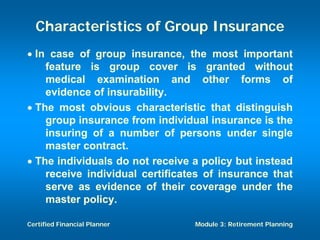 Characteristics of Group Insurance
• In case of group insurance, the most important
    feature is group cover is granted without
    medical examination and other forms of
    evidence of insurability.
• The most obvious characteristic that distinguish
    group insurance from individual insurance is the
    insuring of a number of persons under single
    master contract.
• The individuals do not receive a policy but instead
    receive individual certificates of insurance that
    serve as evidence of their coverage under the
    master policy.

Certified Financial Planner      Module 3: Retirement Planning
 
