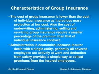 Characteristics of Group Insurance
• The cost of group insurance is lower than the cost
    of individual insurance as it provides mass
    protection at low cost. Also the cost of
    underwriting, administering, selling and
    servicing group insurance require a smaller
    percentage of the premium than that of
    individual insurance contract.
• Administration is economical because insurer
    deals with a single entity, generally all covered
    employees are actively at work and deduction
    from salary provides a simple way to collect
    premiums from the insured employees.

Certified Financial Planner       Module 3: Retirement Planning
 
