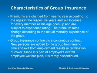 Characteristics of Group Insurance
• Premiums are charged from year to year according to
  the ages in the respective years and will Increase
  for every member as his age goes up and are
  subject to experience rating. The premium rates
  change according to the actual mortality experience of
  the group.
• Group insurance contract is a continuous contract.
  New persons are added to the group from time to
  time and exit from employment results in termination
  of cover. Since it is part of employer's overall
  employee welfare plan, it is rarely discontinued.


Certified Financial Planner        Module 3: Retirement Planning
 