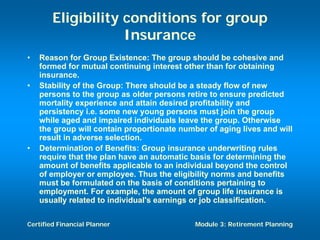 Eligibility conditions for group
                    Insurance
•   Reason for Group Existence: The group should be cohesive and
    formed for mutual continuing interest other than for obtaining
    insurance.
•   Stability of the Group: There should be a steady flow of new
    persons to the group as older persons retire to ensure predicted
    mortality experience and attain desired profitability and
    persistency i.e. some new young persons must join the group
    while aged and impaired individuals leave the group. Otherwise
    the group will contain proportionate number of aging lives and will
    result in adverse selection.
•   Determination of Benefits: Group insurance underwriting rules
    require that the plan have an automatic basis for determining the
    amount of benefits applicable to an individual beyond the control
    of employer or employee. Thus the eligibility norms and benefits
    must be formulated on the basis of conditions pertaining to
    employment. For example, the amount of group life insurance is
    usually related to individual's earnings or job classification.

Certified Financial Planner                  Module 3: Retirement Planning
 