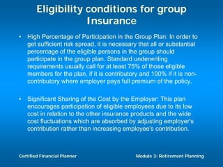 Eligibility conditions for group
                    Insurance
•   High Percentage of Participation in the Group Plan: In order to
    get sufficient risk spread, it is necessary that all or substantial
    percentage of the eligible persons in the group should
    participate in the group plan. Standard underwriting
    requirements usually call for at least 75% of those eligible
    members for the plan, if it is contributory and 100% if it is non-
    contributory where employer pays full premium of the policy.

•   Significant Sharing of the Cost by the Employer: This plan
    encourages participation of eligible employees due to its low
    cost in relation to the other insurance products and the wide
    cost fluctuations which are absorbed by adjusting employer's
    contribution rather than increasing employee's contribution.



Certified Financial Planner                   Module 3: Retirement Planning
 
