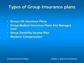 Types of Group Insurance plans


• Group Life Insurance Plans
• Group Medical Insurance Plans And Managed
  Care
• Group Disability Income Plan
• Workers' Compensation




Certified Financial Planner   Module 3: Retirement Planning
 