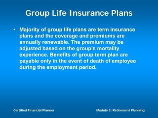 Group Life Insurance Plans
• Majority of group life plans are term insurance
  plans and the coverage and premiums are
  annually renewable. The premium may be
  adjusted based on the group’s mortality
  experience. Benefits of group term plan are
  payable only in the event of death of employee
  during the employment period.




Certified Financial Planner      Module 3: Retirement Planning
 