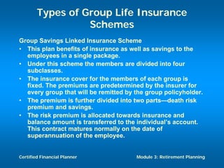 Types of Group Life Insurance
                  Schemes
Group Savings Linked Insurance Scheme
• This plan benefits of insurance as well as savings to the
  employees in a single package.
• Under this scheme the members are divided into four
  subclasses.
• The insurance cover for the members of each group is
  fixed. The premiums are predetermined by the insurer for
  every group that will be remitted by the group policyholder.
• The premium is further divided into two parts—death risk
  premium and savings.
• The risk premium is allocated towards insurance and
  balance amount is transferred to the individual’s account.
  This contract matures normally on the date of
  superannuation of the employee.


Certified Financial Planner            Module 3: Retirement Planning
 