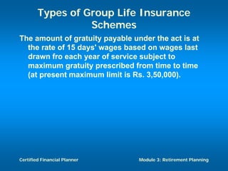 Types of Group Life Insurance
                  Schemes
The amount of gratuity payable under the act is at
  the rate of 15 days' wages based on wages last
  drawn fro each year of service subject to
  maximum gratuity prescribed from time to time
  (at present maximum limit is Rs. 3,50,000).




Certified Financial Planner      Module 3: Retirement Planning
 