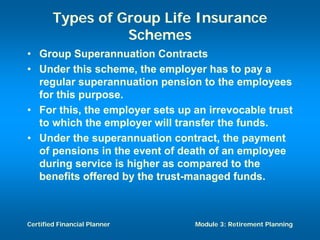 Types of Group Life Insurance
                  Schemes
• Group Superannuation Contracts
• Under this scheme, the employer has to pay a
  regular superannuation pension to the employees
  for this purpose.
• For this, the employer sets up an irrevocable trust
  to which the employer will transfer the funds.
• Under the superannuation contract, the payment
  of pensions in the event of death of an employee
  during service is higher as compared to the
  benefits offered by the trust-managed funds.



Certified Financial Planner      Module 3: Retirement Planning
 