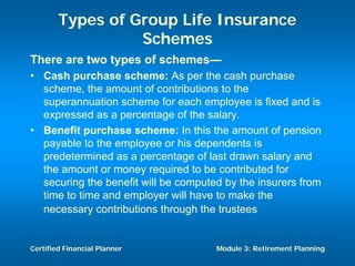 Types of Group Life Insurance
                  Schemes
There are two types of schemes—
• Cash purchase scheme: As per the cash purchase
  scheme, the amount of contributions to the
  superannuation scheme for each employee is fixed and is
  expressed as a percentage of the salary.
• Benefit purchase scheme: In this the amount of pension
  payable to the employee or his dependents is
  predetermined as a percentage of last drawn salary and
  the amount or money required to be contributed for
  securing the benefit will be computed by the insurers from
  time to time and employer will have to make the
  necessary contributions through the trustees


Certified Financial Planner           Module 3: Retirement Planning
 