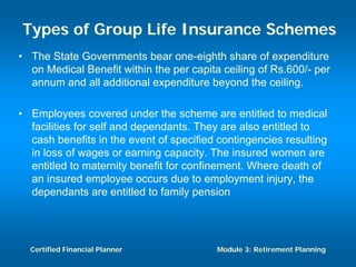 Types of Group Life Insurance Schemes
• The State Governments bear one-eighth share of expenditure
  on Medical Benefit within the per capita ceiling of Rs.600/- per
  annum and all additional expenditure beyond the ceiling.

• Employees covered under the scheme are entitled to medical
  facilities for self and dependants. They are also entitled to
  cash benefits in the event of specified contingencies resulting
  in loss of wages or earning capacity. The insured women are
  entitled to maternity benefit for confinement. Where death of
  an insured employee occurs due to employment injury, the
  dependants are entitled to family pension




  Certified Financial Planner             Module 3: Retirement Planning
 