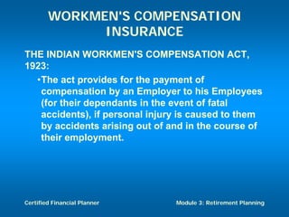 WORKMEN'S COMPENSATION
              INSURANCE
THE INDIAN WORKMEN'S COMPENSATION ACT,
1923:
  •The act provides for the payment of
   compensation by an Employer to his Employees
   (for their dependants in the event of fatal
   accidents), if personal injury is caused to them
   by accidents arising out of and in the course of
   their employment.




Certified Financial Planner     Module 3: Retirement Planning
 