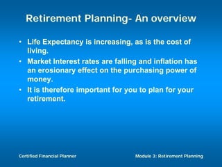 Retirement Planning- An overview

• Life Expectancy is increasing, as is the cost of
  living.
• Market Interest rates are falling and inflation has
  an erosionary effect on the purchasing power of
  money.
• It is therefore important for you to plan for your
  retirement.




Certified Financial Planner       Module 3: Retirement Planning
 