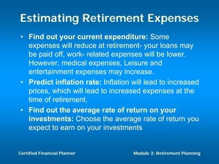 Estimating Retirement Expenses
• Find out your current expenditure: Some
  expenses will reduce at retirement- your loans may
  be paid off, work- related expenses will be lower.
  However, medical expenses, Leisure and
  entertainment expenses may increase.
• Predict inflation rate: Inflation will lead to increased
  prices, which will lead to increased expenses at the
  time of retirement.
• Find out the average rate of return on your
  investments: Choose the average rate of return you
  expect to earn on your investments


Certified Financial Planner         Module 3: Retirement Planning
 
