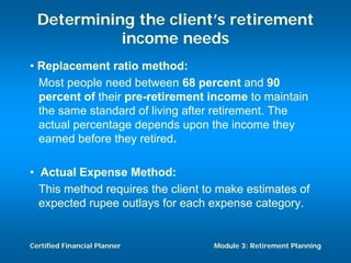 Determining the client’s retirement
            income needs
• Replacement ratio method:
  Most people need between 68 percent and 90
  percent of their pre-retirement income to maintain
  the same standard of living after retirement. The
  actual percentage depends upon the income they
  earned before they retired.

• Actual Expense Method:
  This method requires the client to make estimates of
  expected rupee outlays for each expense category.


Certified Financial Planner        Module 3: Retirement Planning
 