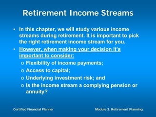 Retirement Income Streams
• In this chapter, we will study various income
  streams during retirement. It is important to pick
  the right retirement income stream for you.
• However, when making your decision it’s
  important to consider:
   o Flexibility of income payments;
   o Access to capital;
   o Underlying investment risk; and
   o Is the income stream a complying pension or
     annuity?


Certified Financial Planner      Module 3: Retirement Planning
 