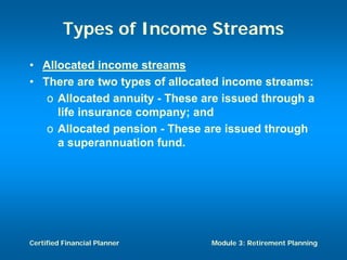 Types of Income Streams
• Allocated income streams
• There are two types of allocated income streams:
   o Allocated annuity - These are issued through a
     life insurance company; and
   o Allocated pension - These are issued through
     a superannuation fund.




Certified Financial Planner     Module 3: Retirement Planning
 