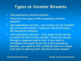 Types or Income Streams
• Life expectancy income streams
• There are two types of life expectancy income
  streams:
• Life expectancy annuity – any money can be invested
  into an income stream. These are issued through a
  life insurance company;
• Life expectancy pension – only super funds can be
  invested into this income stream. These are issued
  through a superannuation fund. If you wish to
  contribute non-super funds into a life expectancy
  pension, you need to first contribute them to a super
  fund prior to placing them into this income stream.

Certified Financial Planner       Module 3: Retirement Planning
 