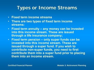 Types or Income Streams
• Fixed term income streams
• There are two types of fixed term income
  streams:
• Fixed term annuity – any money can be invested
  into this income stream. These are issued
  through a life insurance company;
• Fixed term pension – only super funds can be
  invested into this income stream. These are
  issued through a super fund. If you wish to
  contribute non-super funds, you need to first
  contribute them into a super fund prior to placing
  them into an income stream.

Certified Financial Planner      Module 3: Retirement Planning
 