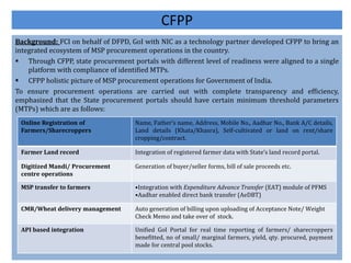 CFPP
Background: FCI on behalf of DFPD, GoI with NIC as a technology partner developed CFPP to bring an
integrated ecosystem of MSP procurement operations in the country.
 Through CFPP, state procurement portals with different level of readiness were aligned to a single
platform with compliance of identified MTPs.
 CFPP holistic picture of MSP procurement operations for Government of India.
To ensure procurement operations are carried out with complete transparency and efficiency,
emphasized that the State procurement portals should have certain minimum threshold parameters
(MTPs) which are as follows:
Online Registration of
Farmers/Sharecroppers
Name, Father’s name, Address, Mobile No., Aadhar No., Bank A/C details,
Land details (Khata/Khasra), Self-cultivated or land on rent/share
cropping/contract.
Farmer Land record Integration of registered farmer data with State’s land record portal.
Digitized Mandi/ Procurement
centre operations
Generation of buyer/seller forms, bill of sale proceeds etc.
MSP transfer to farmers •Integration with Expenditure Advance Transfer (EAT) module of PFMS
•Aadhar enabled direct bank transfer (AeDBT)
CMR/Wheat delivery management Auto generation of billing upon uploading of Acceptance Note/ Weight
Check Memo and take over of stock.
API based integration Unified GoI Portal for real time reporting of farmers/ sharecroppers
benefitted, no of small/ marginal farmers, yield, qty. procured, payment
made for central pool stocks.
 