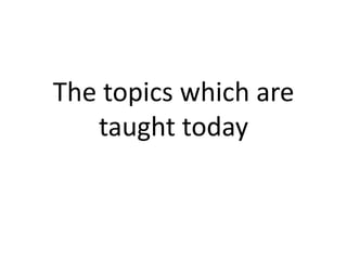 The topics which are
   taught today
 