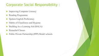 Corporate Social Responsibility :
 Improving Computer Literacy
 Reading Programme
 Spoken English Proficiency
 Habits of Cleanliness and Hygiene
 Building As a Learning Aid (BALA)
 Remedial Classes
 Public Private Partnership (PPP) Model schools
 