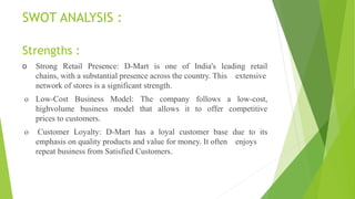 SWOT ANALYSIS :
Strengths :
o Strong Retail Presence: D-Mart is one of India's leading retail
chains, with a substantial presence across the country. This extensive
network of stores is a significant strength.
o Low-Cost Business Model: The company follows a low-cost,
highvolume business model that allows it to offer competitive
prices to customers.
o Customer Loyalty: D-Mart has a loyal customer base due to its
emphasis on quality products and value for money. It often enjoys
repeat business from Satisfied Customers.
 