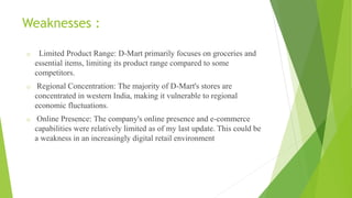 Weaknesses :
o Limited Product Range: D-Mart primarily focuses on groceries and
essential items, limiting its product range compared to some
competitors.
o Regional Concentration: The majority of D-Mart's stores are
concentrated in western India, making it vulnerable to regional
economic fluctuations.
o Online Presence: The company's online presence and e-commerce
capabilities were relatively limited as of my last update. This could be
a weakness in an increasingly digital retail environment
 