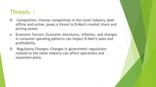 Threats :
O Competition: Intense competition in the retail industry, both
offline and online, poses a threat to D-Mart's market share and
pricing power.
o Economic Factors: Economic downturns, inflation, and changes
in consumer spending patterns can impact D-Mart's sales and
profitability.
O Regulatory Changes: Changes in government regulations
related to the retail industry can affect operations and
expansion plans.
 