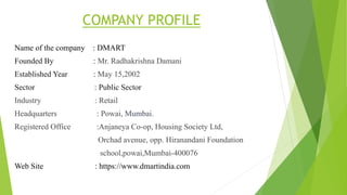 COMPANY PROFILE
Name of the company : DMART
Founded By : Mr. Radhakrishna Damani
Established Year : May 15,2002
Sector : Public Sector
Industry : Retail
Headquarters : Powai, Mumbai.
Registered Office :Anjaneya Co-op, Housing Society Ltd,
Orchad avenue, opp. Hiranandani Foundation
school,powai,Mumbai-400076
Web Site : https://www.dmartindia.com
 