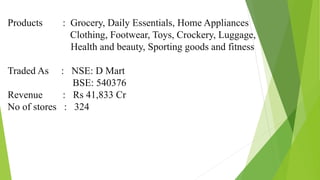 Products : Grocery, Daily Essentials, Home Appliances
Clothing, Footwear, Toys, Crockery, Luggage,
Health and beauty, Sporting goods and fitness
Traded As : NSE: D Mart
BSE: 540376
Revenue : Rs 41,833 Cr
No of stores : 324
 