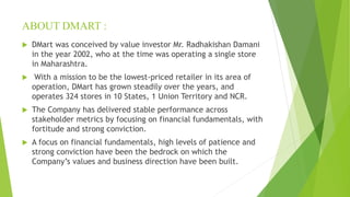 ABOUT DMART :
 DMart was conceived by value investor Mr. Radhakishan Damani
in the year 2002, who at the time was operating a single store
in Maharashtra.
 With a mission to be the lowest-priced retailer in its area of
operation, DMart has grown steadily over the years, and
operates 324 stores in 10 States, 1 Union Territory and NCR.
 The Company has delivered stable performance across
stakeholder metrics by focusing on financial fundamentals, with
fortitude and strong conviction.
 A focus on financial fundamentals, high levels of patience and
strong conviction have been the bedrock on which the
Company’s values and business direction have been built.
 