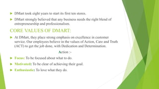  DMart took eight years to start its first ten stores.
 DMart strongly believed that any business needs the right blend of
entrepreneurship and professionalism.
CORE VALUES OF DMART:
 At DMart, they place strong emphasis on excellence in customer
service. Our employees believe in the values of Action, Care and Truth
(ACT) to get the job done, with Dedication and Determination.
Action :-
 Focus: To be focused about what to do.
 Motivated: To be clear of achieving their goal.
 Enthusiastic: To love what they do.
 