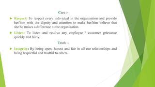 Care :-
 Respect: To respect every individual in the organisation and provide
her/him with the dignity and attention to make her/him believe that
she/he makes a difference to the organization.
 Listen: To listen and resolve any employee / customer grievance
quickly and fairly.
Truth :-
 Integrity: By being open, honest and fair in all our relationships and
being respectful and trustful to others.
 