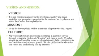 VISSION AND MISSION:
VISSION :
 It is our continuous endeavour to investigate, identify and make
available new products / categories for the customer’s everyday use and
at the ‘best’ value than anybody else.
MISSION :
 To be the lowest priced retailer in the area of operation / city / region.
CULTURE:
 We’re strong believers in deriving excellence in customer service
through systematic On the Job “training” and rigor at work. We value
simplicity and humility in our people and strongly believe that integrity
and merit is the only route to growth. We hire professionals who share
our values and unabashedly lead by example.
 