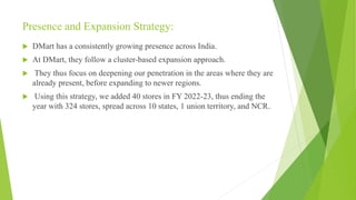 Presence and Expansion Strategy:
 DMart has a consistently growing presence across India.
 At DMart, they follow a cluster-based expansion approach.
 They thus focus on deepening our penetration in the areas where they are
already present, before expanding to newer regions.
 Using this strategy, we added 40 stores in FY 2022-23, thus ending the
year with 324 stores, spread across 10 states, 1 union territory, and NCR.
 