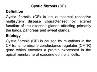 Cystic fibrosis (CF)
Definition
Cystic fibrosis (CF) is an autosomal recessive
multisytem disease characterised by altered
function of the exocrine glands affecting primarily
the lungs, pancreas and sweat glands.
Etiology
Cystic fibrosis (CF) is caused by mutations in the
CF transmembrane conductance regulator (CFTR)
gene which encodes a protein expressed in the
apical membrane of exocrine epithelial cells.

 