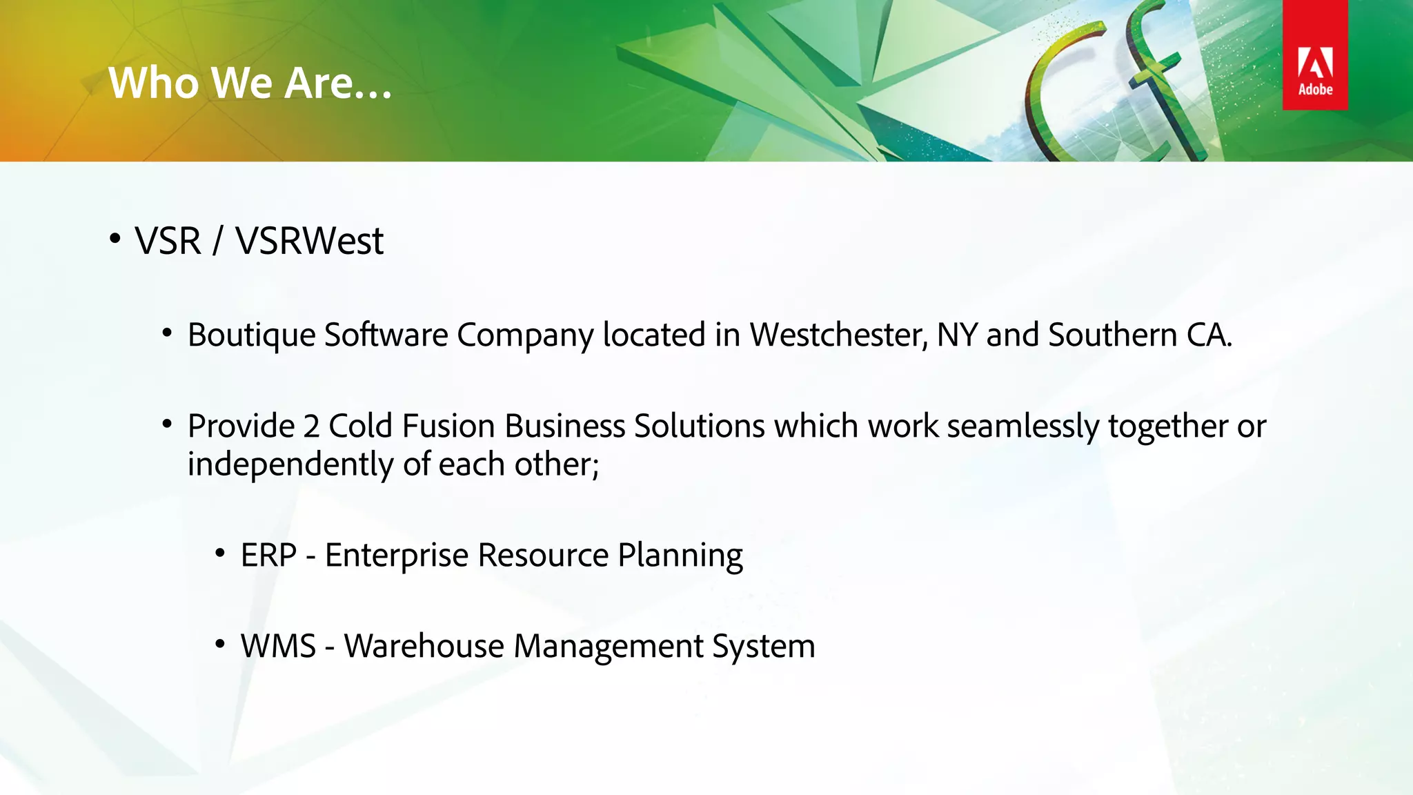 Who We Are…
• VSR / VSRWest
• Boutique Software Company located in Westchester, NY and Southern CA.
• Provide 2 Cold Fusion Business Solutions which work seamlessly together or
independently of each other;
• ERP - Enterprise Resource Planning
• WMS - Warehouse Management System